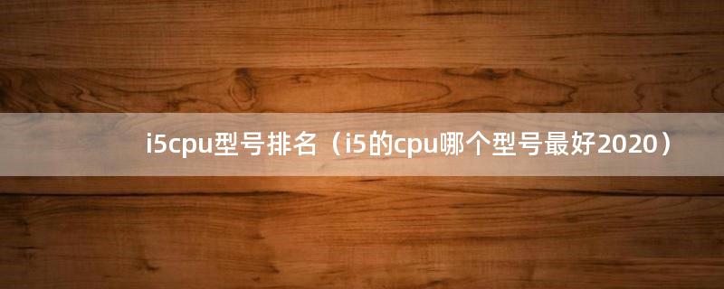 i5cpu型号排名（i5的cpu哪个型号最好2020）